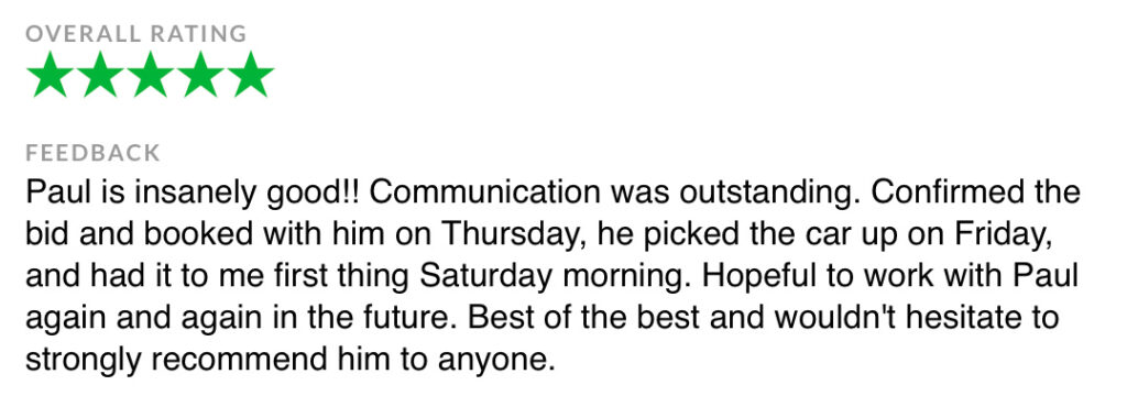 FEEDBACK Paul is insanely good!! Communication was outstanding. Confirmed the bid and booked with him on Thursday, he picked the car up on Friday, and had it to me first thing Saturday morning. Hopeful to work with Paul again and again in the future. Best of the best and wouldn't hesitate to strongly recommend him to anyone.